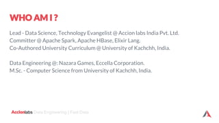 labs Data Engineering | Fast Data
Lead - Data Science, Technology Evangelist @ Accion labs India Pvt. Ltd.
Committer @ Apache Spark, Apache HBase, Elixir Lang.
Co-Authored University Curriculum @ University of Kachchh, India.
Data Engineering @: Nazara Games, Eccella Corporation.
M.Sc. - Computer Science from University of Kachchh, India.
 