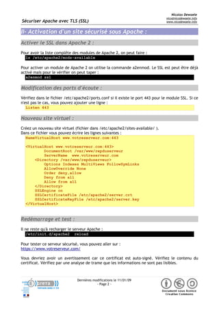 Sécuriser Apache avec TLS (SSL)
Nicolas Dewaele
nico@nicodewaele.info
www.nicodewaele.info
II- Activation d'un site sécurisé sous Apache :
Activer le SSL dans Apache 2 :
Pour avoir la liste complête des modules de Apache 2, on peut faire :
ls /etc/apache2/mods-available
Pour activer un module de Apache 2 on utilise la commande a2enmod. Le SSL est peut être déjà
activé mais pour le vérifier on peut taper :
a2enmod ssl
Modification des ports d'écoute :
Vérifiez dans le fichier /etc/apache2/ports.conf si il existe le port 443 pour le module SSL. Si ce
n'est pas le cas, vous pouvez ajouter une ligne :
Listen 443
Nouveau site virtuel :
Créez un nouveau site virtuel (fichier dans /etc/apache2/sites-available/ ).
Dans ce fichier vous pouvez écrire les lignes suivantes :
NameVirtualHost www.votreserveur.com:443
<VirtualHost www.votreserveur.com:443>
DocumentRoot /var/www/repduserveur
ServerName www.votreserveur.com
<Directory /var/www/repduserveur>
Options Indexes MultiViews FollowSymLinks
AllowOverride None
Order deny,allow
Deny from all
Allow from all
</Directory>
SSLEngine on
SSLCertificateFile /etc/apache2/server.crt
SSLCertificateKeyFile /etc/apache2/server.key
</VirtualHost>
Redémarrage et test :
Il ne reste qu'à recharger le serveur Apache :
/etc/init.d/apache2 reload
Pour tester ce serveur sécurisé, vous pouvez aller sur :
https://www.votreserveur.com/
Vous devriez avoir un avertissement car ce certificat est auto-signé. Vérifiez le contenu du
certificat. Vérifiez par une analyse de trame que les informations ne sont pas lisibles.
Dernières modifications le 11/01/09
- Page 2 -
 