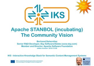 IKS
                                                                   @apache
                                                                    WHY?




   Apache STANBOL (incubating)
      The Community Vision
                         Bertrand Delacrétaz
        Senior R&D Developer, Day Software/Adobe (www.day.com)
            Member and Director, Apache Software Foundation
                           slides revision: 2010-12-09



IKS - Interactive Knowledge Stack for Semantic Content Management Systems
 