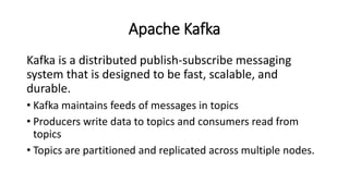 Apache Kafka
Kafka is a distributed publish-subscribe messaging
system that is designed to be fast, scalable, and
durable.
• Kafka maintains feeds of messages in topics
• Producers write data to topics and consumers read from
topics
• Topics are partitioned and replicated across multiple nodes.
 