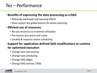 © Hortonworks Inc. 2013
Tez – Performance
• Benefits of expressing the data processing as a DAG
• Reducing overheads and queuing effects
• Gives system the global picture for better planning
• Efficient use of resources
• Re-use resources to maximize utilization
• Pre-launch, pre-warm and cache
• Locality & resource aware scheduling
• Support for application defined DAG modifications at runtime
for optimized execution
• Change task concurrency
• Change task scheduling
• Change DAG edges
• Change DAG vertices (TBD)
Page 16
 