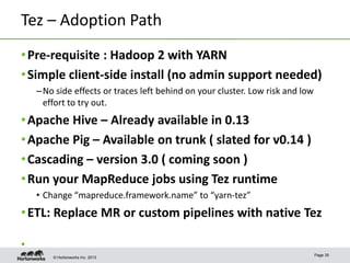 © Hortonworks Inc. 2013
Tez – Adoption Path
•Pre-requisite : Hadoop 2 with YARN
•Simple client-side install (no admin support needed)
–No side effects or traces left behind on your cluster. Low risk and low
effort to try out.
•Apache Hive – Already available in 0.13
•Apache Pig – Available on trunk ( slated for v0.14 )
•Cascading – version 3.0 ( coming soon )
•Run your MapReduce jobs using Tez runtime
• Change “mapreduce.framework.name” to “yarn-tez”
•ETL: Replace MR or custom pipelines with native Tez
•
Page 35
 