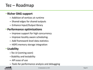 © Hortonworks Inc. 2013
Tez – Roadmap
• Richer DAG support
– Addition of vertices at runtime
– Shared edges for shared outputs
– Enhance Input/Output library
• Performance optimizations
– Improve support for high concurrency
– Improve locality aware scheduling.
– Add framework level data statistics
– HDFS memory storage integration
• Usability
–Tez UI (coming soon)
–Stability and testability
– API ease of use
– Tools for performance analysis and debugging
Page 36
 