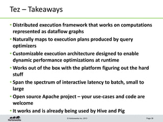 © Hortonworks Inc. 2013
Tez – Takeaways
• Distributed execution framework that works on computations
represented as dataflow graphs
• Naturally maps to execution plans produced by query
optimizers
• Customizable execution architecture designed to enable
dynamic performance optimizations at runtime
• Works out of the box with the platform figuring out the hard
stuff
• Span the spectrum of interactive latency to batch, small to
large
• Open source Apache project – your use-cases and code are
welcome
• It works and is already being used by Hive and Pig
Page 38
 