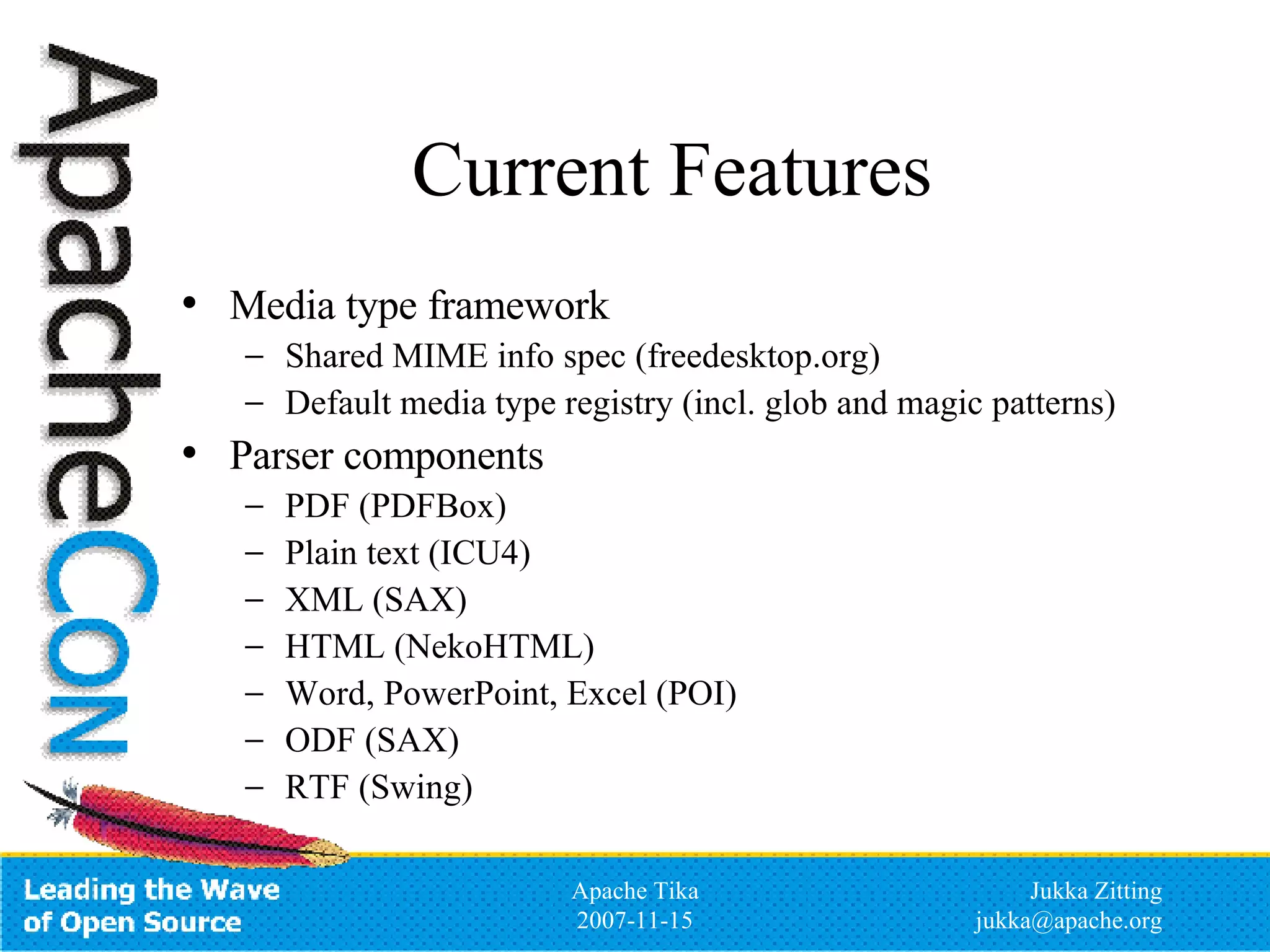 Current Features Media type framework Shared MIME info spec (freedesktop.org) Default media type registry (incl. glob and magic patterns) Parser components PDF (PDFBox) Plain text (ICU4) XML (SAX) HTML (NekoHTML) Word, PowerPoint, Excel (POI) ODF (SAX) RTF (Swing) 