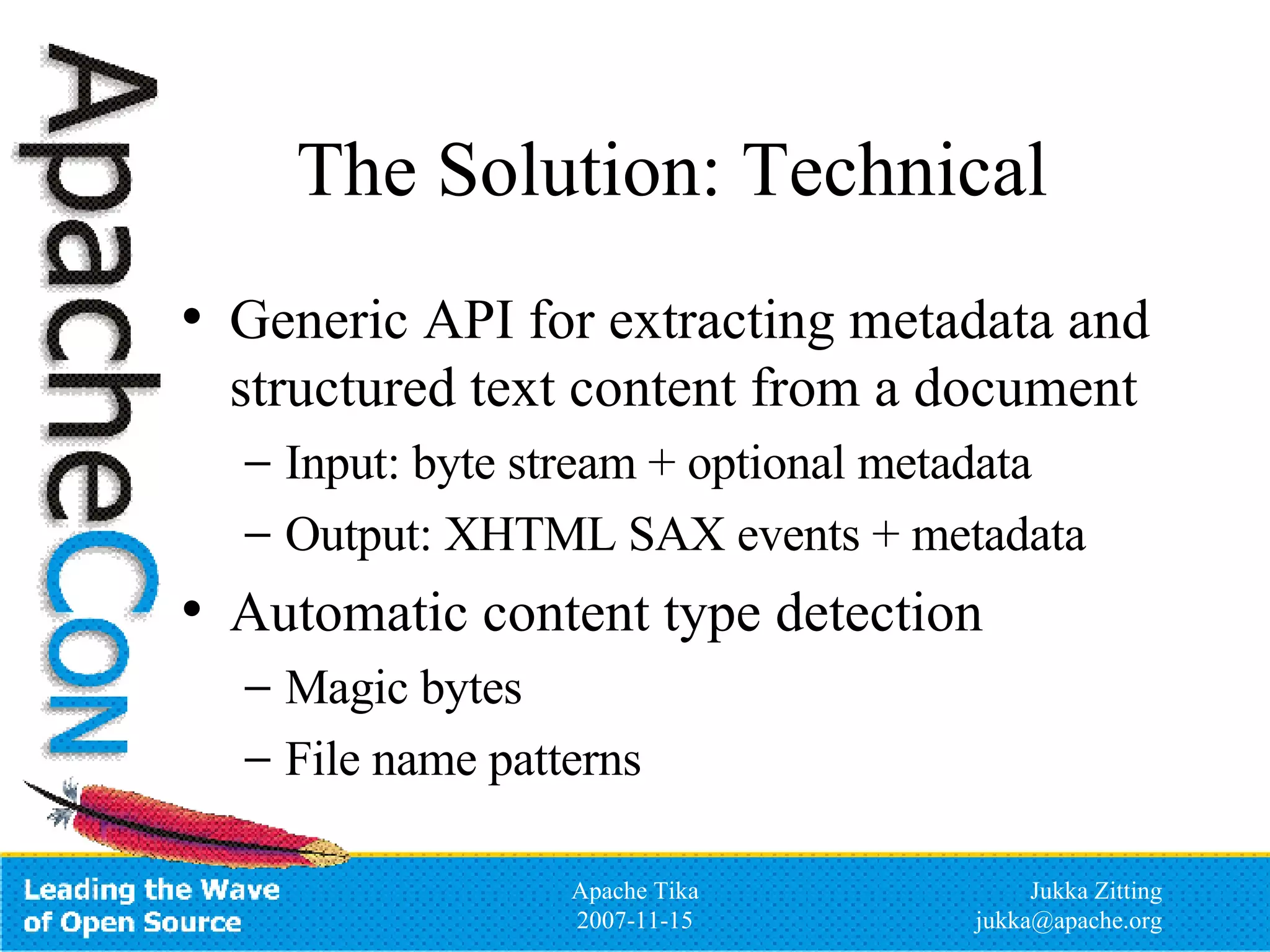 The Solution: Technical Generic API for extracting metadata and structured text content from a document Input: byte stream + optional metadata Output: XHTML SAX events + metadata Automatic content type detection Magic bytes File name patterns 