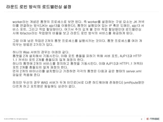 © 2012 eTRIBE Inc. All rights reserved. 4
라운드 로빈 방식의 로드밸런싱 설정
worker라는 개념은 톰캣의 프로세스로 보면 된다. 즉 worker를 설정하는 구성 요소는 JK 커넥
터를 연결하는 방식(JK는 ajp13을 이용한다), 톰캣이 실행되어 있는 IP 혹은 도메인, ajp13 서
비스 포트, 그리고 작업 할당량이다. 여기서 주의 깊게 볼 것이 작업 할당량인데 로드밸런싱
시에 lbfactor라는 작업량의 비율을 보고 라운드 로빈 방식의 서비스를 제공하게 된다.
그럼 이제 남은 작업은 2개의 톰캣 프로세스를 실행시키는 것이다. 톰캣 프로세스를 여러 개
띄우는 방법은 2가지가 있다.
하나의 Was 서버의 경우는 아래와 같다.
톰캣을 2개 설치해서 기동시킨다. 이때 포트 충돌을 피하기 위해 서버 포트, AJP13과 HTTP
1.1 커넥터 포트 2개를 충돌되지 않게 재정의 한다.
하나의 톰캣에 2개의 서비스를 정의하고 톰캣을 기동시킨다. 이때 AJP13과 HTTP1.1 커텍터
포트 2개를 충돌되지 않게 재정의 한다.
먼저 2개의 바이너리를 설치했다고 가정하면 각각의 톰캣은 다음과 같은 형태의 server.xml
파일로 적용해 준다
하지만 두산의 경우 WAS 서버가 두개 이므로(서로 다른 하드웨어에 존재한다) jvmRoute명만
다르게 하고 포트명은 동일해도 상관이 없다.
 