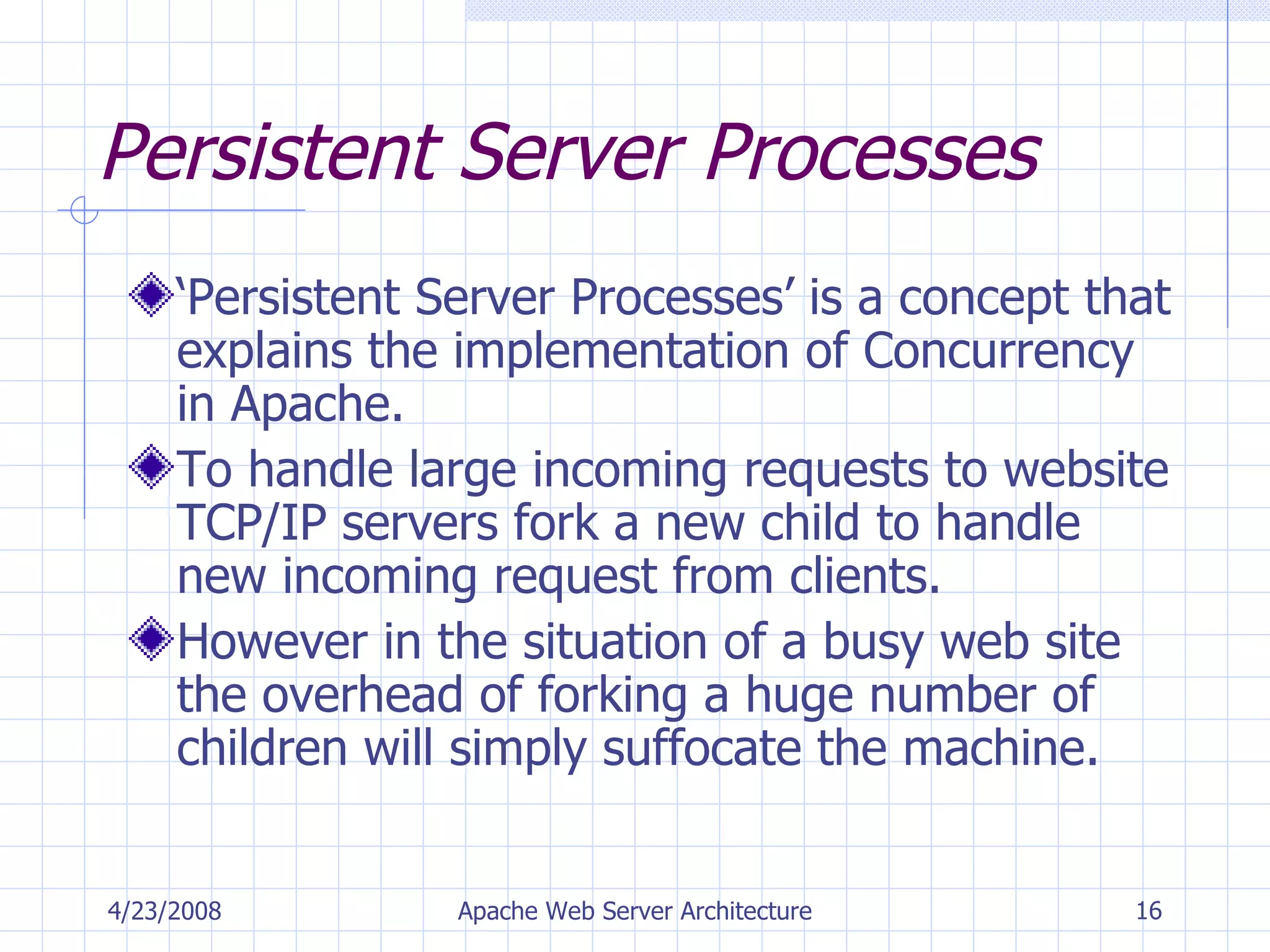 Persistent Server Processes ‘ Persistent Server Processes’ is a concept that explains the implementation of Concurrency in Apache. To handle large incoming requests to website TCP/IP servers fork a new child to handle new incoming request from clients. However in the situation of a busy web site the overhead of forking a huge number of children will simply suffocate the machine. 4/23/2008 Apache Web Server Architecture 