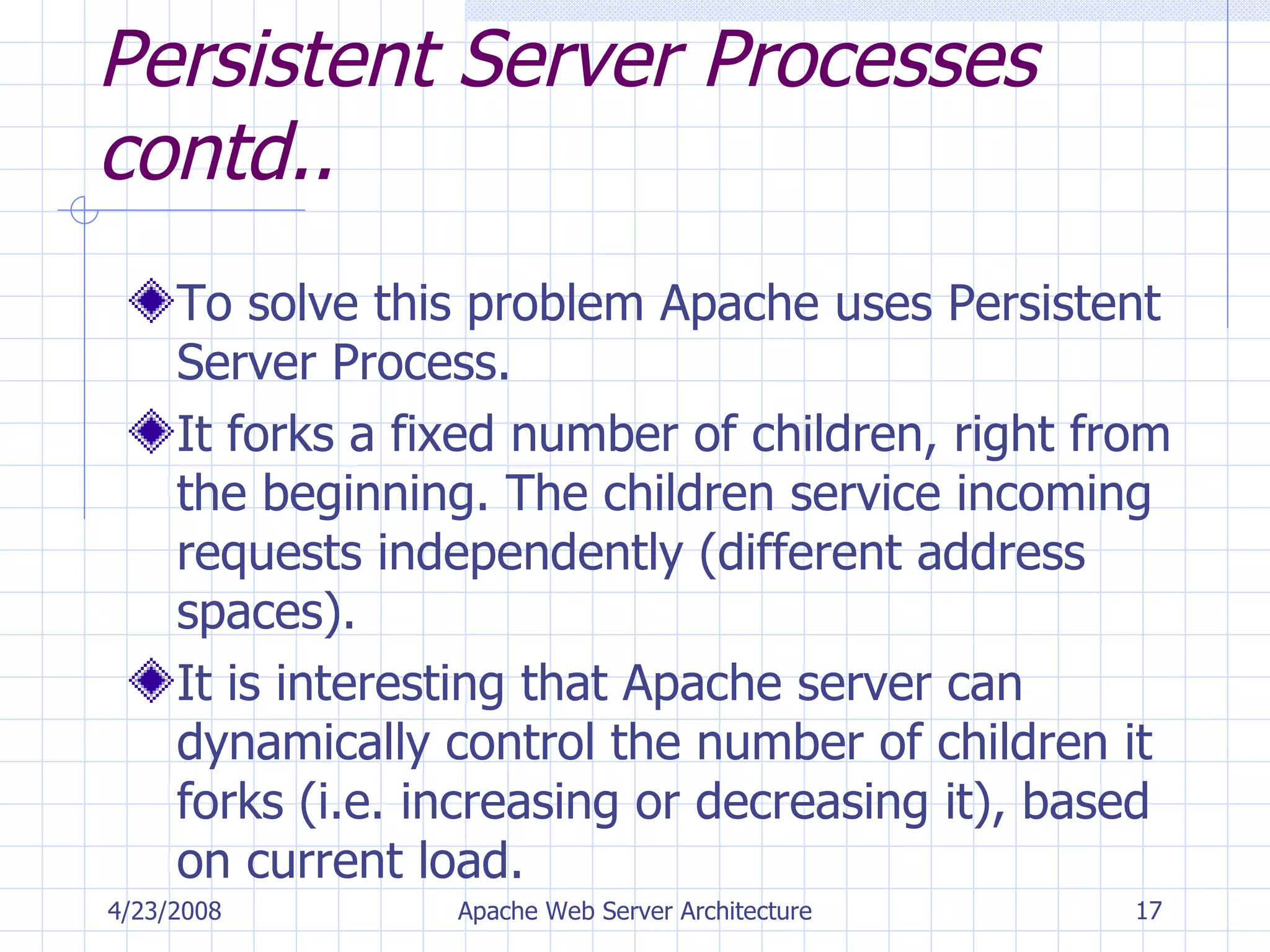 Persistent Server Processes contd..   To solve this problem Apache uses Persistent Server Process. It forks a fixed number of children, right from the beginning. The children service incoming requests independently (different address spaces). It is interesting that Apache server can dynamically control the number of children it forks (i.e. increasing or decreasing it), based on current load. 4/23/2008 Apache Web Server Architecture 
