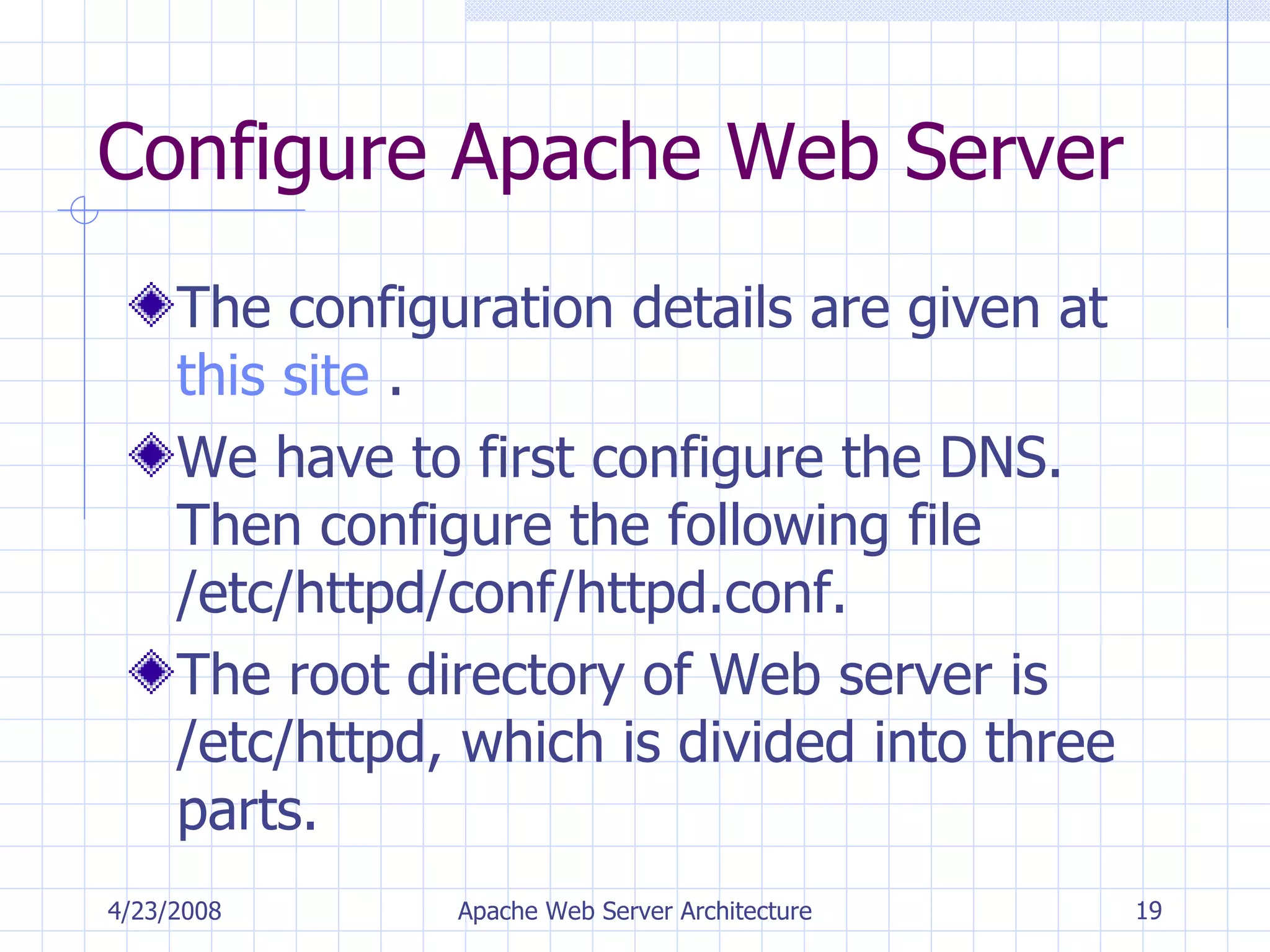 Configure Apache Web Server The configuration details are given at  this site  . We have to first configure the DNS. Then configure the following file /etc/httpd/conf/httpd.conf. The root directory of Web server is /etc/httpd, which is divided into three parts. 4/23/2008 Apache Web Server Architecture 