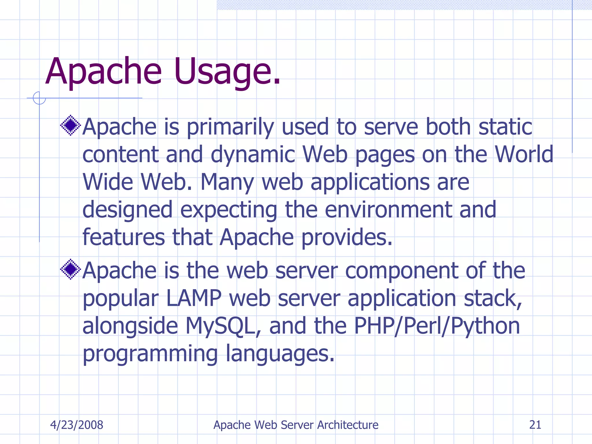 Apache Usage. Apache is primarily used to serve both static content and dynamic Web pages on the World Wide Web. Many web applications are designed expecting the environment and features that Apache provides. Apache is the web server component of the popular LAMP web server application stack, alongside MySQL, and the PHP/Perl/Python programming languages. 4/23/2008 Apache Web Server Architecture 