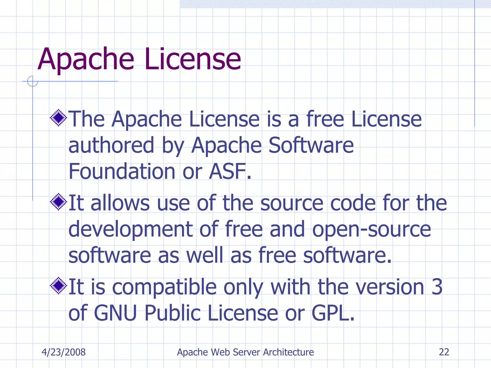 Apache License The Apache License is a free License authored by Apache Software Foundation or ASF. It allows use of the source code for the development of free and open-source software as well as free software. It is compatible only with the version 3 of GNU Public License or GPL. 4/23/2008 Apache Web Server Architecture 