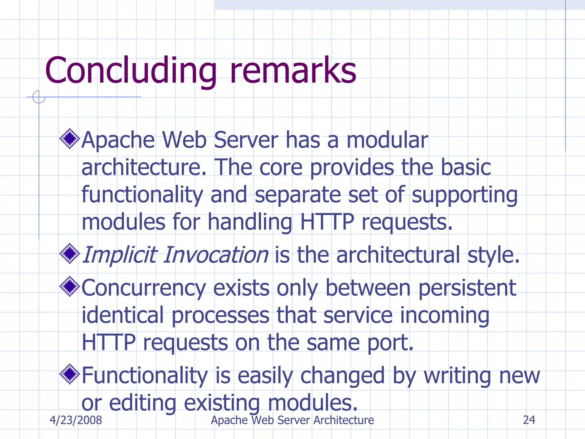 Concluding remarks Apache Web Server has a modular architecture. The core provides the basic functionality and separate set of supporting modules for handling HTTP requests. Implicit Invocation  is the architectural style. Concurrency exists only between persistent identical processes that service incoming HTTP requests on the same port. Functionality is easily changed by writing new or editing existing modules. 4/23/2008 Apache Web Server Architecture 