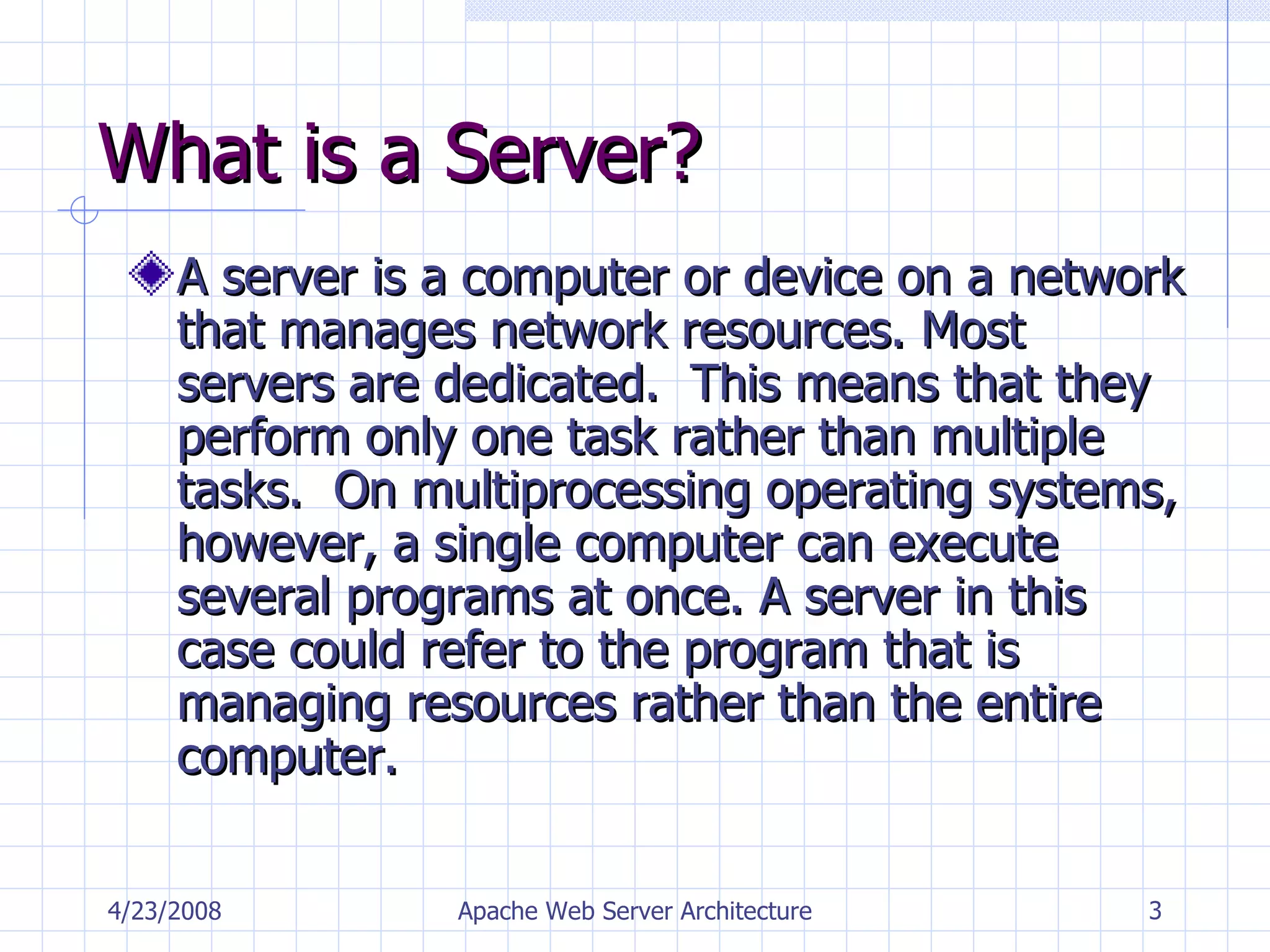 What is a Server? A server is a computer or device on a network that manages network resources. Most servers are dedicated.  This means that they perform only one task rather than multiple tasks.  On multiprocessing operating systems, however, a single computer can execute several programs at once. A server in this case could refer to the program that is managing resources rather than the entire computer.  4/23/2008 Apache Web Server Architecture 