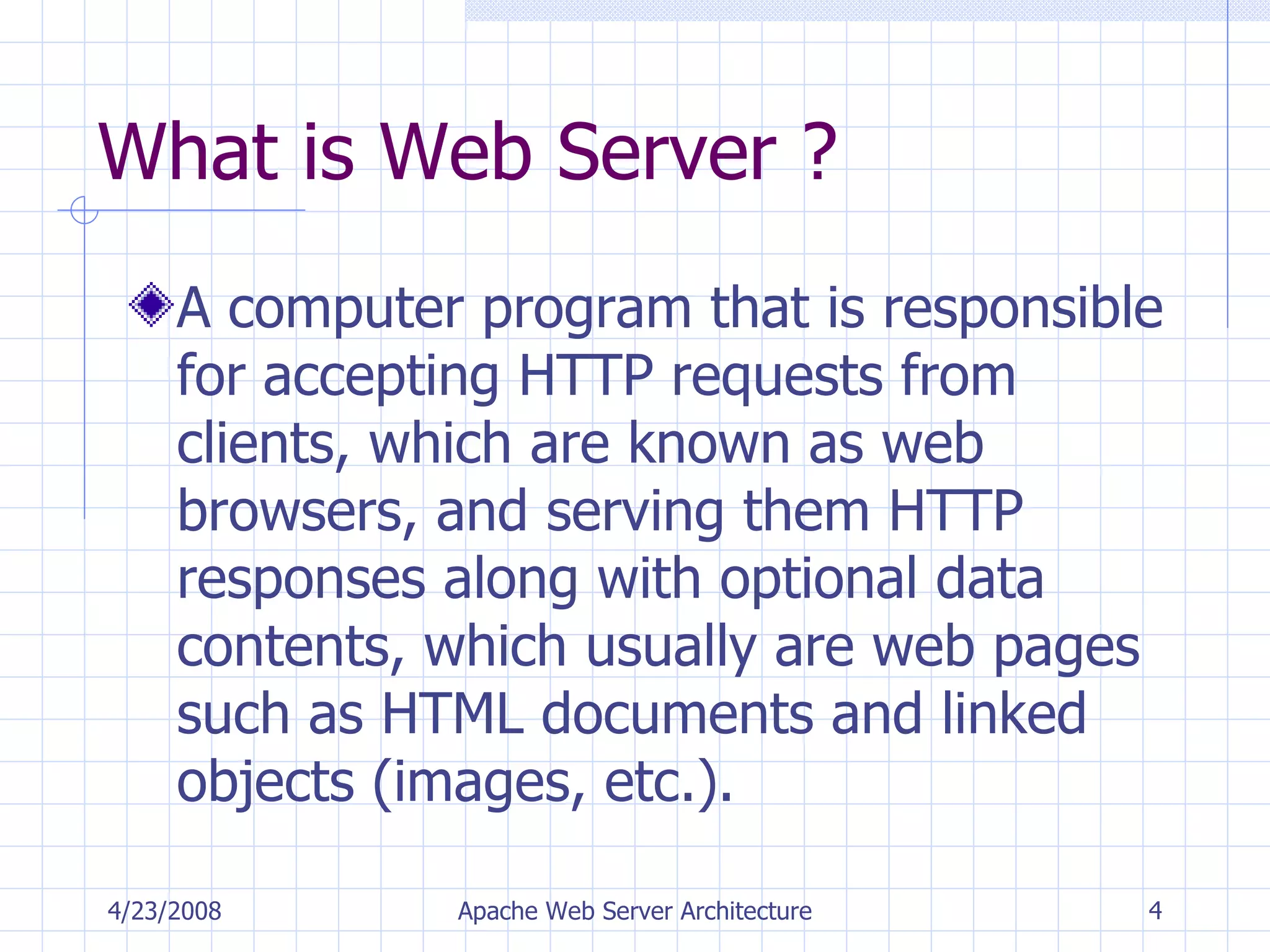 What is Web Server ? A computer program that is responsible for accepting HTTP requests from clients, which are known as web browsers, and serving them HTTP responses along with optional data contents, which usually are web pages such as HTML documents and linked objects (images, etc.). 4/23/2008 Apache Web Server Architecture 