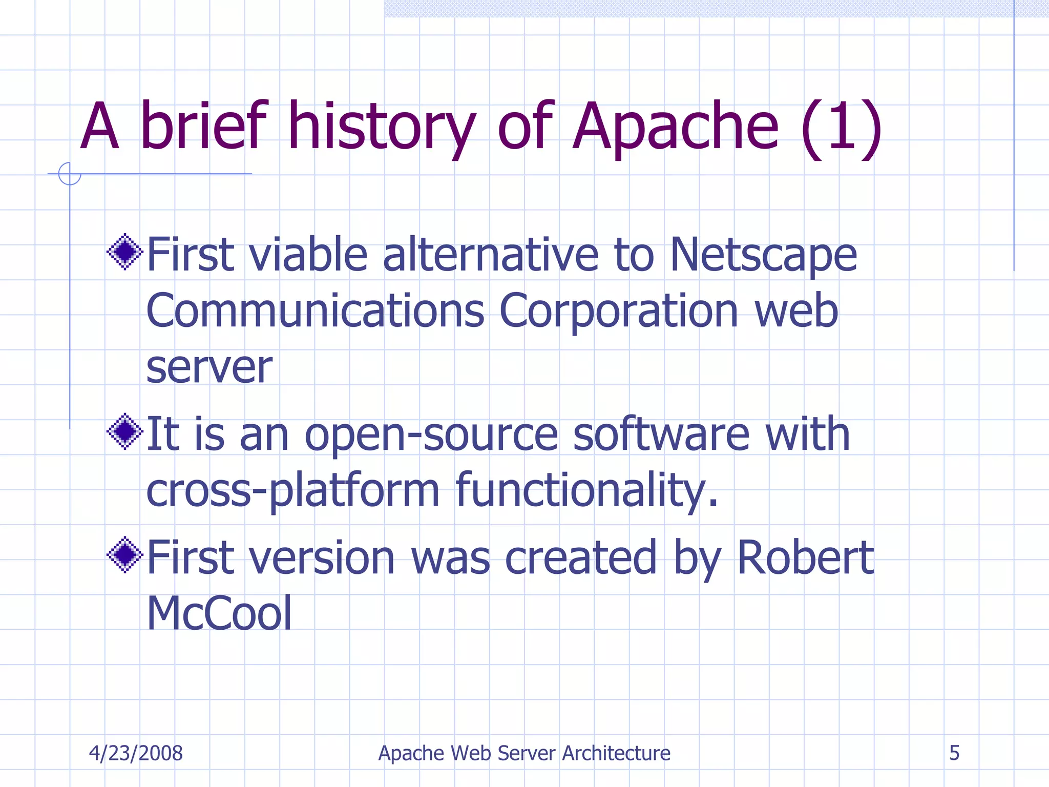A brief history of Apache (1) First viable alternative to Netscape Communications Corporation web server It is an open-source software with cross-platform functionality. First version was created by Robert McCool 4/23/2008 Apache Web Server Architecture 