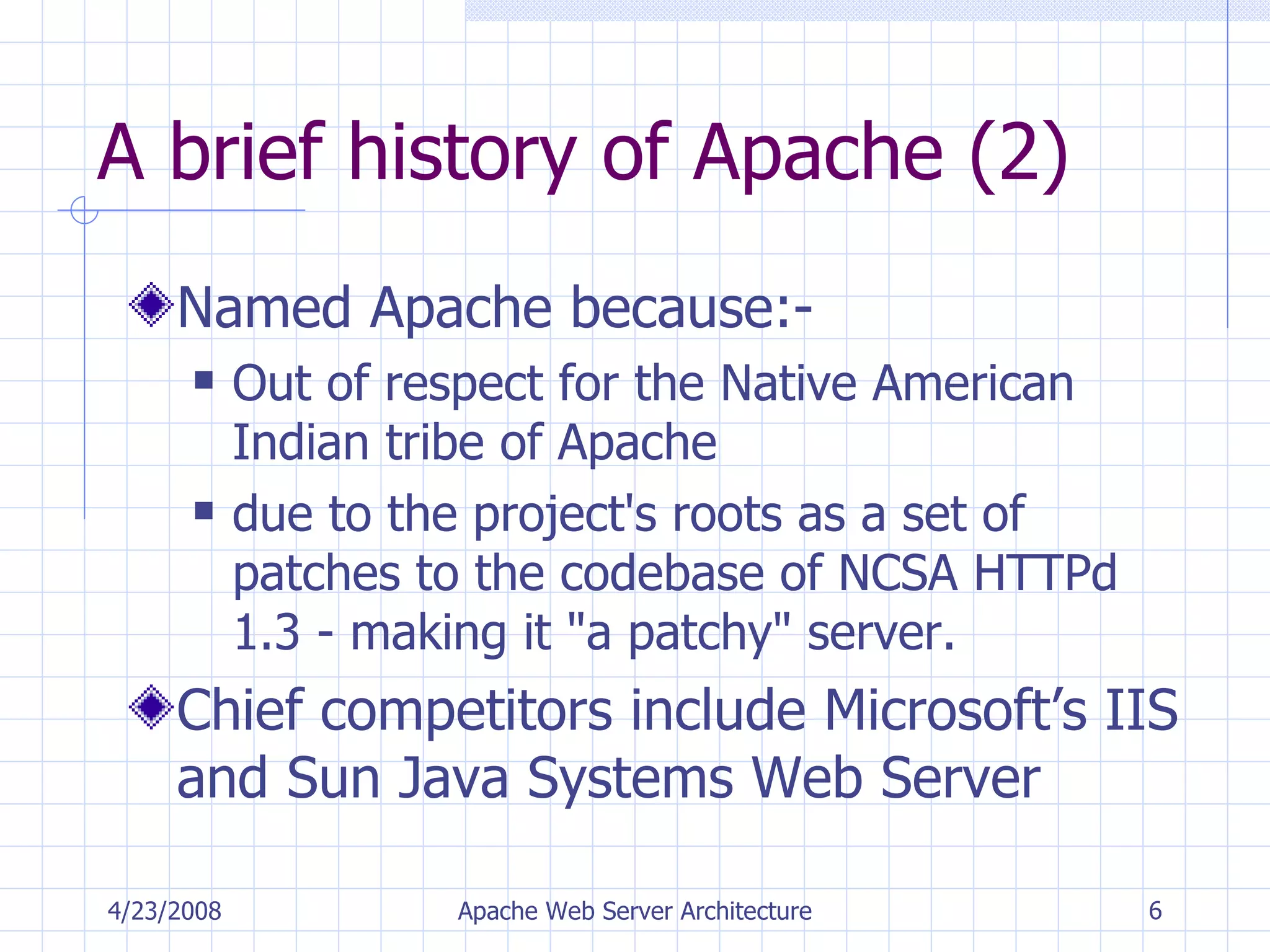 A brief history of Apache (2) Named Apache because:- Out of respect for the Native American Indian tribe of Apache due to the project's roots as a set of patches to the codebase of NCSA HTTPd 1.3 - making it &quot;a patchy&quot; server. Chief competitors include Microsoft’s IIS and Sun Java Systems Web Server 4/23/2008 Apache Web Server Architecture 
