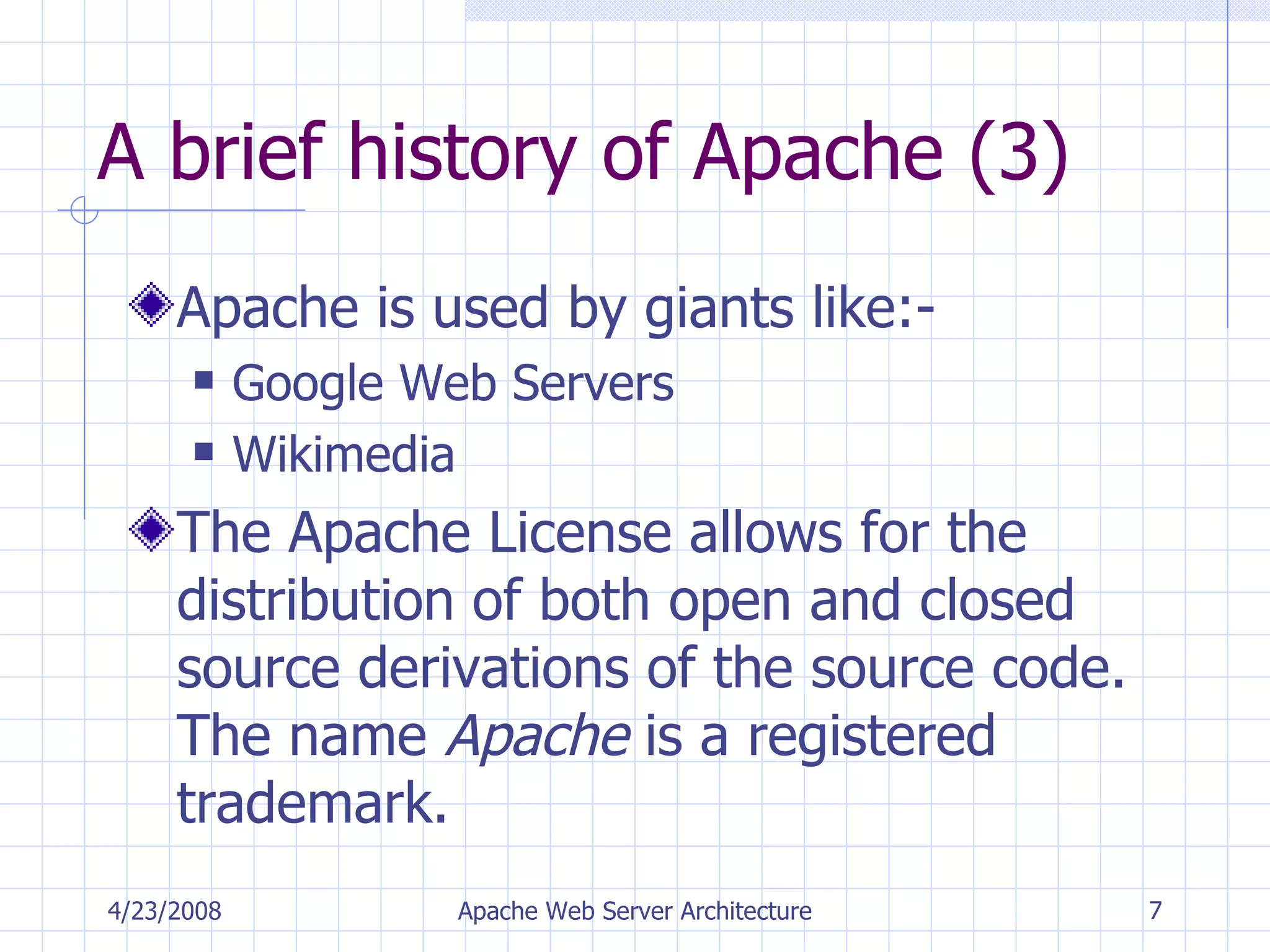A brief history of Apache (3) Apache is used by giants like:- Google Web Servers Wikimedia The Apache License allows for the distribution of both open and closed source derivations of the source code. The name  Apache  is a registered trademark. 4/23/2008 Apache Web Server Architecture 