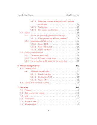 www.dedoimedo.com                                                                            all rights reserved


                5.4.7.3   Diﬀerence between self-signed and CA-signed
                          certiﬁcates . . . . . . . . . . . . . . . . . .                                            .   124
               5.4.7.4 Veriﬁcation . . . . . . . . . . . . . . . . . .                                               .   125
               5.4.7.5 File names and locations . . . . . . . . . . .                                                .   125
   5.5   Extras . . . . . . . . . . . . . . . . . . . . . . . . . . . . . .                                          .   126
         5.5.1 Do not use password-protected server keys . . . . . .                                                 .   126
               5.5.1.1 Create server key without password . . . . .                                                  .   126
         5.5.2 Submission of CSR to CA . . . . . . . . . . . . . . .                                                 .   128
               5.5.2.1 Create CSR . . . . . . . . . . . . . . . . . .                                                .   128
               5.5.2.2 Send CSR to CA . . . . . . . . . . . . . . .                                                  .   129
               5.5.2.3 Verify certiﬁcate . . . . . . . . . . . . . . .                                               .   129
   5.6   General considerations . . . . . . . . . . . . . . . . . . . . .                                            .   130
         5.6.1 Use secure server only . . . . . . . . . . . . . . . . .                                              .   130
         5.6.2 Use only IP-based virtual hosts . . . . . . . . . . . .                                               .   130
         5.6.3 Use server.key as ﬁle name for the server key . . . . .                                               .   131

6 Other conﬁgurations                                                                                                 132
  6.1 Firewall rules . . . . . . . . . . .               .   .   .   .   .   .   .   .   .   .   .   .   .   .   .   . 132
      6.1.1 Advanced ﬁrewall rules . .                   .   .   .   .   .   .   .   .   .   .   .   .   .   .   .   . 133
             6.1.1.1 Port forwarding .                   .   .   .   .   .   .   .   .   .   .   .   .   .   .   .   . 134
             6.1.1.2 Destination NAT                     .   .   .   .   .   .   .   .   .   .   .   .   .   .   .   . 135
             6.1.1.3 Static NAT . . .                    .   .   .   .   .   .   .   .   .   .   .   .   .   .   .   . 136
  6.2 Enable Web server on startup . .                   .   .   .   .   .   .   .   .   .   .   .   .   .   .   .   . 139

7 Security                                                                                                            140
  7.1 Updates . . . . . . . . .      .   .   .   .   .   .   .   .   .   .   .   .   .   .   .   .   .   .   .   .   . 141
  7.2 Hide your server version       .   .   .   .   .   .   .   .   .   .   .   .   .   .   .   .   .   .   .   .   . 141
  7.3 Logs . . . . . . . . . . .     .   .   .   .   .   .   .   .   .   .   .   .   .   .   .   .   .   .   .   .   . 143
  7.4 Permissions . . . . . . .      .   .   .   .   .   .   .   .   .   .   .   .   .   .   .   .   .   .   .   .   . 143
  7.5 Access to root (/) . . . .     .   .   .   .   .   .   .   .   .   .   .   .   .   .   .   .   .   .   .   .   . 145
  7.6 AllowOverride . . . . . .      .   .   .   .   .   .   .   .   .   .   .   .   .   .   .   .   .   .   .   .   . 145


                                             9
 