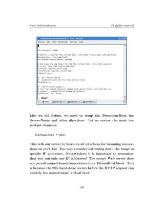 www.dedoimedo.com                                     all rights reserved




Like we did before, we need to setup the DocumentRoot, the
ServerName and other directives. Let us review the most im-
portant elements:

   <VirtualHost *:443>

This tells our server to listen on all interfaces for incoming connec-
tions on port 443. You may consider narrowing down the range to
speciﬁc IP addresses. Nevertheless, it is important to remember
that you can only use IP addresses! The secure Web server does
not permit named-based connections in its VirtualHost block. This
is because the SSL handshake occurs before the HTTP request can
identify the named-based virtual host.



                                 100
 