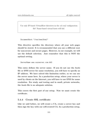 www.dedoimedo.com                                        all rights reserved




  Use only IP-based VirtualHost directives in the ssl.conf conﬁguration
                ﬁle! Name-based virtual hosts will fail.




  DocumentRoot "/var/www/html"

This directive speciﬁes the directory where all your web pages
should be stored. It is recommended that you use a diﬀerent root
for non-secure and secure pages. However, in our example, we will
use the default selection. Just remember that this is NOT the
optimal setting.

  ServerName www.ourserver.com:443

This entry deﬁnes the server name. If you do not use the hosts
ﬁle or DNS server for name resolution, you will have to specify an
IP address. We have solved this limitation earlier, so we can use
the server name here. In a production setup, where your server is
used by clients on the Internet, you will have to use DNS for name
resolution. For study and testing and in small, private networks,
the hosts ﬁle is an adequate solution.

This covers the ﬁrst part of our setup. Now we must create the
certiﬁcate.


5.4.4   Create SSL certiﬁcate
Like we said before, we will create a CA, create a server key and
then sign the key with our self-created CA. In a production setup,

                                  101
 