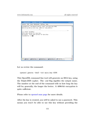 www.dedoimedo.com                                    all rights reserved




Let us review the command:

   openssl genrsa -des3 -out myca.key 4096

This OpenSSL command line tool will generate an RSA key, using
the Triple-DES cypher. The -out ﬂag signiﬁes the output name.
The number at the end of the command tells us how long the key
will be; generally, the longer the better. A 4096-bit encryption is
quite suﬃcient.

Please refer to openssl man page for more details.

After the key is created, you will be asked to use a password. This
means you won’t be able to use this key without providing the


                               103
 
