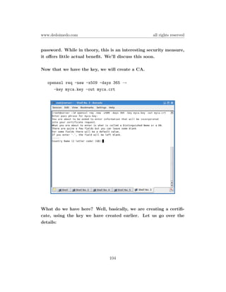 www.dedoimedo.com                                   all rights reserved


password. While in theory, this is an interesting security measure,
it oﬀers little actual beneﬁt. We’ll discuss this soon.

Now that we have the key, we will create a CA.

   openssl req -new -x509 -days 365 →
      -key myca.key -out myca.crt




What do we have here? Well, basically, we are creating a certiﬁ-
cate, using the key we have created earlier. Let us go over the
details:




                               104
 