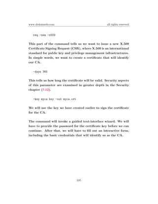 www.dedoimedo.com                                    all rights reserved


   req -new -x509

This part of the command tells us we want to issue a new X.509
Certiﬁcate Signing Request (CSR), where X.509 is an international
standard for public key and privilege management infrastructures.
In simple words, we want to create a certiﬁcate that will identify
our CA.

   -days 365

This tells us how long the certiﬁcate will be valid. Security aspects
of this parameter are examined in greater depth in the Security
chapter (7.12).

   -key myca.key -out myca.crt

We will use the key we have created earlier to sign the certiﬁcate
for the CA.

The command will invoke a guided text-interface wizard. We will
have to provide the password for the certiﬁcate key before we can
continue. After that, we will have to ﬁll out an interactive form,
including the basic credentials that will identify us as the CA.




                                 105
 
