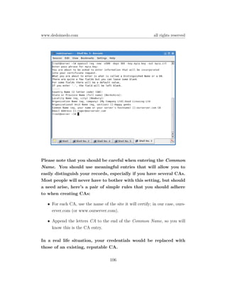 www.dedoimedo.com                                           all rights reserved




Please note that you should be careful when entering the Common
Name. You should use meaningful entries that will allow you to
easily distinguish your records, especially if you have several CAs.
Most people will never have to bother with this setting, but should
a need arise, here’s a pair of simple rules that you should adhere
to when creating CAs:

   • For each CA, use the name of the site it will certify; in our case, ours-
     erver.com (or www.ourserver.com).

   • Append the letters CA to the end of the Common Name, so you will
     know this is the CA entry.

In a real life situation, your credentials would be replaced with
those of an existing, reputable CA.

                                    106
 