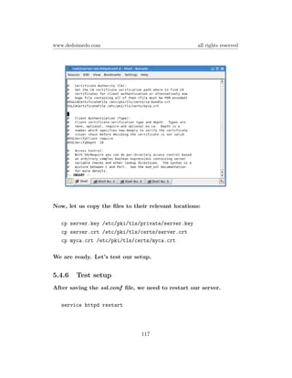 www.dedoimedo.com                                    all rights reserved




Now, let us copy the ﬁles to their relevant locations:

   cp server.key /etc/pki/tls/private/server.key
   cp server.crt /etc/pki/tls/certs/server.crt
   cp myca.crt /etc/pki/tls/certs/myca.crt

We are ready. Let’s test our setup.


5.4.6   Test setup
After saving the ssl.conf ﬁle, we need to restart our server.

   service httpd restart




                                117
 