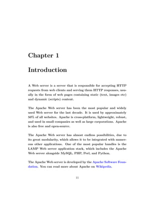 Chapter 1

Introduction

A Web server is a server that is responsible for accepting HTTP
requests from web clients and serving them HTTP responses, usu-
ally in the form of web pages containing static (text, images etc)
and dynamic (scripts) content.

The Apache Web server has been the most popular and widely
used Web server for the last decade. It is used by approximately
50% of all websites. Apache is cross-platform, lightweight, robust,
and used in small companies as well as large corporations. Apache
is also free and open-source.

The Apache Web server has almost endless possibilities, due to
its great modularity, which allows it to be integrated with numer-
ous other applications. One of the most popular bundles is the
LAMP Web server application stack, which includes the Apache
Web server alongside MySQL, PHP, Perl, and Python.

The Apache Web server is developed by the Apache Software Foun-
dation. You can read more about Apache on Wikipedia.


                                11
 
