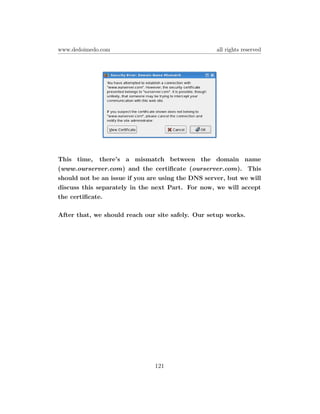 www.dedoimedo.com                                   all rights reserved




This time, there’s a mismatch between the domain name
(www.ourserver.com) and the certiﬁcate (ourserver.com). This
should not be an issue if you are using the DNS server, but we will
discuss this separately in the next Part. For now, we will accept
the certiﬁcate.

After that, we should reach our site safely. Our setup works.




                               121
 