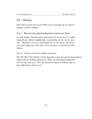 www.dedoimedo.com                                    all rights reserved


5.5       Extras
Now that we have our secure Web server running, let us review a
number of other options.


5.5.1     Do not use password-protected server keys
As said before, the password protection for server keys is rather
impractical, without signiﬁcantly contributing to the server secu-
rity. Therefore, you are encouraged not to use them. Of course,
you must make sure that your server security is ensured by other
means.

5.5.1.1   Create server key without password

We will “ﬁlter” the old key (server.key) into a new one (server.key.nopass),
which will not include a password. Then, we will swap between the
old and the new one. You are advised to keep a backup copy of
the original key, just in case.




                                126
 