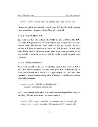 www.dedoimedo.com                                   all rights reserved


   openssl x509 -inform crt -in server.crt -out server.pem

Please note that you should consult your CA for detailed instruc-
tions regarding the conversions, if at all required.

5.5.2.2   Send CSR to CA

You will now have to submit the CSR ﬁle (or PEM) to the CA.
Once the CA processes your application, you will receive the cer-
tiﬁcate back. The ﬁle will most likely be sent in the PEM format,
so you will have to convert it back to CSR format. It will also
most likely bear a diﬀerent name from what you are used to, so
you should rename it to server.crt, to conform with Apache con-
ventions.

5.5.2.3   Verify certiﬁcate

Now, you should verify the certiﬁcate, against the relevant CA’s
ﬁle. You should receive this ﬁle from your CA. Alternatively, if
your distro includes a list of CAs, you might try that one. On
CentOS 5, a bundle containing a list of known CAs is located under
/etc/pki/tls/certs.

   openssl verify -CAfile ca-bundle.crt →
      -purpose sslserver server.crt

Next, you should verify that the certiﬁcate corresponds to the pri-
vate key. Please make sure the names match.

   openssl x509 -noout -modulus -in server.pem | openssl md5
   openssl rsa -noout -modulus -in server.crt | openssl md5



                               129
 