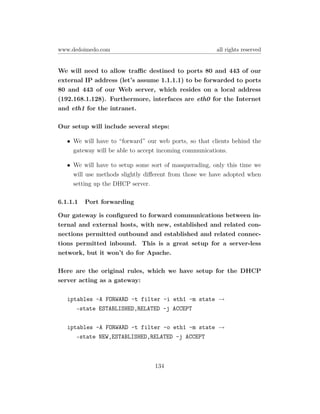 www.dedoimedo.com                                       all rights reserved


We will need to allow traﬃc destined to ports 80 and 443 of our
external IP address (let’s assume 1.1.1.1) to be forwarded to ports
80 and 443 of our Web server, which resides on a local address
(192.168.1.128). Furthermore, interfaces are eth0 for the Internet
and eth1 for the intranet.

Our setup will include several steps:

   • We will have to “forward” our web ports, so that clients behind the
     gateway will be able to accept incoming communications.

   • We will have to setup some sort of masquerading, only this time we
     will use methods slightly diﬀerent from those we have adopted when
     setting up the DHCP server.

6.1.1.1   Port forwarding

Our gateway is conﬁgured to forward communications between in-
ternal and external hosts, with new, established and related con-
nections permitted outbound and established and related connec-
tions permitted inbound. This is a great setup for a server-less
network, but it won’t do for Apache.

Here are the original rules, which we have setup for the DHCP
server acting as a gateway:

   iptables -A FORWARD -t filter -i eth1 -m state →
      –state ESTABLISHED,RELATED -j ACCEPT

   iptables -A FORWARD -t filter -o eth1 -m state →
      –state NEW,ESTABLISHED,RELATED -j ACCEPT



                                  134
 