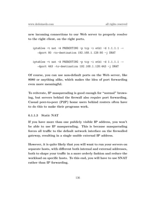 www.dedoimedo.com                                    all rights reserved


new incoming connections to our Web server to properly resolve
to the right client, on the right ports.

   iptables -t nat -A PREROUTING -p tcp -i eth1 -d 1.1.1.1 →
      –dport 80 –to-destination 192.168.1.128:80 -j DNAT

   iptables -t nat -A PREROUTING -p tcp -i eth1 -d 1.1.1.1 →
      –dport 443 –to-destination 192.168.1.128:443 -j DNAT

Of course, you can use non-default ports on the Web server, like
8080 or anything alike, which makes the idea of port forwarding
even more meaningful.

To reiterate, IP masquerading is good enough for “normal” brows-
ing, but servers behind the ﬁrewall also require port forwarding.
Casual peer-to-peer (P2P) home users behind routers often have
to do this to make their programs work.

6.1.1.3   Static NAT

If you have more than one publicly visible IP address, you won’t
be able to use IP masquerading. This is because masquerading
forces all traﬃc to the default network interface on the ﬁrewalled
gateway, resulting in a single usable external IP address.

However, it is quite likely that you will want to run your servers on
separate hosts, with diﬀerent both internal and external addresses,
both to shape your traﬃc in a more orderly fashion and reduce the
workload on speciﬁc hosts. To this end, you will have to use SNAT
rather than IP forwarding.



                                136
 