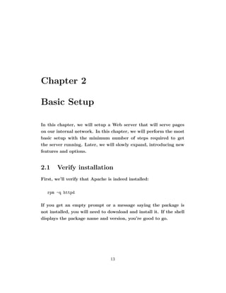 Chapter 2

Basic Setup

In this chapter, we will setup a Web server that will serve pages
on our internal network. In this chapter, we will perform the most
basic setup with the minimum number of steps required to get
the server running. Later, we will slowly expand, introducing new
features and options.


2.1    Verify installation
First, we’ll verify that Apache is indeed installed:

   rpm -q httpd

If you get an empty prompt or a message saying the package is
not installed, you will need to download and install it. If the shell
displays the package name and version, you’re good to go.




                                 13
 