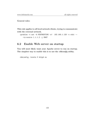 www.dedoimedo.com                                    all rights reserved


General rules:



This rule applies to all local network clients, trying to communicate
with the external network.
   iptables -t nat -A POSTROUTING -s! 192.168.1.128 -o eth1 →
      –to-source 1.1.1.2 -j SNAT


6.2    Enable Web server on startup
You will most likely want your Apache server to run on startup.
The simplest way to enable this is to use the chkconﬁg utility.

   chkconfig –levels 5 httpd on




                                139
 