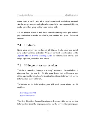www.dedoimedo.com                                    all rights reserved


users have a hard time with sites loaded with malicious payload.
As the server owner and administrator, it is your responsibility to
make sure that your visitors are not at risk.

Let us review some of the most crucial settings that you should
pay attention to make sure both your server and your clients are
secure.


7.1    Updates
Keep your server up to date at all times. Make sure you patch
new vulnerabilities instantly. You are advised to subscribe to the
Apache HTTP Server Mailing Lists for information about new
bugs, updates, features, and more.


7.2    Hide your server version
This is a “security through obscurity” measure. Nevertheless, it
does not hurt to use it. At the very least, this will annoy and
delay a potential attacker, by making his attempts to harvest server
information more diﬃcult.

To remove server information, you will need to use these two di-
rectives:

   ServerSignature Oﬀ
   ServerTokens Prod

The ﬁrst directive, ServerSignature, will remove the server version
information from the pages generated by the server, like error pages


                                141
 