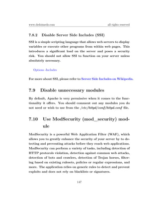 www.dedoimedo.com                                    all rights reserved


7.8.2   Disable Server Side Includes (SSI)
SSI is a simple scripting language that allows web servers to display
variables or execute other programs from within web pages. This
introduces a signiﬁcant load on the server and poses a security
risk. You should not allow SSI to function on your server unless
absolutely necessary.

   Options -Includes

For more about SSI, please refer to Server Side Includes on Wikipedia.


7.9     Disable unnecessary modules
By default, Apache is very permissive when it comes to the func-
tionality it oﬀers. You should comment out any modules you do
not need or wish to use from the /etc/httpd/conf/httpd.conf ﬁle.


7.10     Use ModSecurity (mod_security) mod-
         ule
ModSecurity is a powerful Web Application Filter (WAF), which
allows you to greatly enhance the security of your server by to de-
tecting and preventing attacks before they reach web applications.
ModSecurity can perform a variety of tasks, including detection of
HTTP protocols violation, detection against common web attacks,
detection of bots and crawlers, detection of Trojan horses, ﬁlter-
ing based on existing rulesets, policies or regular expressions, and
more. The application relies on generic rules to detect and prevent
exploits and does not rely on blacklists or signatures.


                                147
 