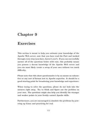 Chapter 9

Exercises

This section is meant to help you estimate your knowledge of the
Apache Web server, now that you have read the Part and worked
through every step (you have, haven’t you?). If you can successfully
answer all of the questions below with ease, this probably means
you possess a decent knowledge of the Apache Web server and
you can most likely create a setup of your own without too much
diﬃculty.

Please note that this short questionnaire is by no means an exhaus-
tive or any sort of format test to Apache expertise. It should be a
good starting point for broadening your knowledge and experience.

When trying to solve the questions, please do not look into the
answers right away. Try to think and ﬁgure out the problem on
your own. The questions might also help you identify the stronger
and weaker points in your freshly earned Apache skills.

Furthermore, you are encouraged to simulate the problems by pow-
ering up Linux and practicing for real.


                                152
 