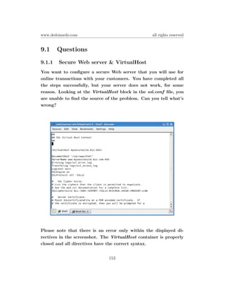 www.dedoimedo.com                                 all rights reserved


9.1     Questions
9.1.1   Secure Web server & VirtualHost
You want to conﬁgure a secure Web server that you will use for
online transactions with your customers. You have completed all
the steps successfully, but your server does not work, for some
reason. Looking at the VirtualHost block in the ssl.conf ﬁle, you
are unable to ﬁnd the source of the problem. Can you tell what’s
wrong?




Please note that there is an error only within the displayed di-
rectives in the screenshot. The VirtualHost container is properly
closed and all directives have the correct syntax.


                               153
 