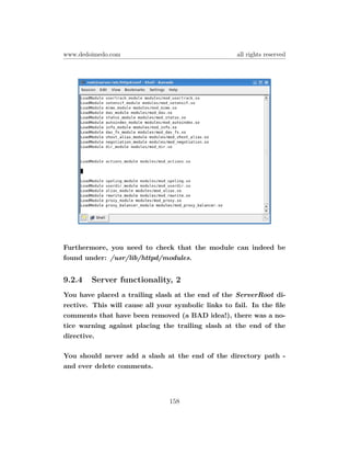 www.dedoimedo.com                                    all rights reserved




Furthermore, you need to check that the module can indeed be
found under: /usr/lib/httpd/modules.


9.2.4   Server functionality, 2
You have placed a trailing slash at the end of the ServerRoot di-
rective. This will cause all your symbolic links to fail. In the ﬁle
comments that have been removed (a BAD idea!), there was a no-
tice warning against placing the trailing slash at the end of the
directive.

You should never add a slash at the end of the directory path -
and ever delete comments.




                                158
 