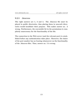 www.dedoimedo.com                                  all rights reserved


9.2.5   .htaccess
The right answers are 1, 3 and 4. The .htaccess ﬁle must be
placed in public directories, thus placing them in non-web direc-
tories would invalidate their purpose. This makes answer no. 2
wrong. Furthermore, the executable bit in the permissions is com-
pletely unnecessary for the functionality of the ﬁle.

The connection to the Web server (and the relevant port) is estab-
lished before any authentication takes place. Moreover, the choice
of the port number has no bearing whatsoever on the functionality
of the .htaccess ﬁles. Thus, answer no. 5 is wrong.




                               159
 