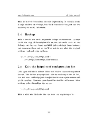 www.dedoimedo.com                                     all rights reserved


This ﬁle is well commented and self explanatory. It contains quite
a large number of settings, but we’ll concentrate on just the few
necessary to setup the server.


2.4    Backup
This is one of the most important things to remember. Always
retain the copy of the original ﬁle so you can easily revert to the
default. At the very least, do NOT delete default lines; instead,
just comment them out so you’ll be able to see what the original
settings read and refer to them.

   cp /etc/httpd/conf/httpd.conf→
       /etc/httpd/conf/httpd.conf-default


2.5    Edit the httpd.conf conﬁguration ﬁle
Let’s open this ﬁle in vi text editor and review the most important
entries. The ﬁle has many options - but we need only a few. In fact,
you will need to change just a single line to create your server and
get it running. However, you should be familiar with some other
settings before launching the server.

   vi /etc/httpd/conf/httpd.conf

This is what the ﬁle looks like - at least the beginning of it:




                                 16
 