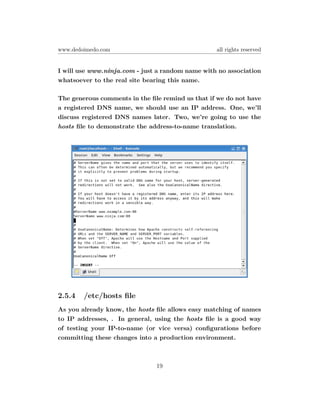 www.dedoimedo.com                                 all rights reserved


I will use www.ninja.com - just a random name with no association
whatsoever to the real site bearing this name.

The generous comments in the ﬁle remind us that if we do not have
a registered DNS name, we should use an IP address. One, we’ll
discuss registered DNS names later. Two, we’re going to use the
hosts ﬁle to demonstrate the address-to-name translation.




2.5.4   /etc/hosts ﬁle
As you already know, the hosts ﬁle allows easy matching of names
to IP addresses, . In general, using the hosts ﬁle is a good way
of testing your IP-to-name (or vice versa) conﬁgurations before
committing these changes into a production environment.



                               19
 
