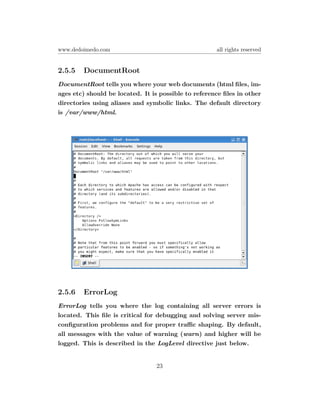 www.dedoimedo.com                                     all rights reserved


2.5.5   DocumentRoot
DocumentRoot tells you where your web documents (html ﬁles, im-
ages etc) should be located. It is possible to reference ﬁles in other
directories using aliases and symbolic links. The default directory
is /var/www/html.




2.5.6   ErrorLog
ErrorLog tells you where the log containing all server errors is
located. This ﬁle is critical for debugging and solving server mis-
conﬁguration problems and for proper traﬃc shaping. By default,
all messages with the value of warning (warn) and higher will be
logged. This is described in the LogLevel directive just below.


                                 23
 
