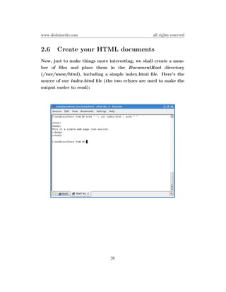 www.dedoimedo.com                                 all rights reserved


2.6    Create your HTML documents
Now, just to make things more interesting, we shall create a num-
ber of ﬁles and place them in the DocumentRoot directory
(/var/www/html), including a simple index.html ﬁle. Here’s the
source of our index.html ﬁle (the two echoes are used to make the
output easier to read):




                               26
 