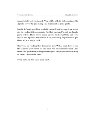 www.dedoimedo.com                                     all rights reserved


server is fully self-contained. You will be able to fully conﬁgure the
Apache server by just using this document as your guide.

Lastly, let’s get one thing straight: you will not become Apache gu-
rus by reading this document. For that matter, I’m not an Apache
guru, either. There are so many aspects to the usability and secu-
rity of the Apache Web server, it is practically impossible to put
them all in a single book.

However, by reading this document, you WILL learn how to use
the Apache Web server on the basic and intermediate level. And
there’s no guide that will explain things as simply and as beautifully
as mine, I guarantee that.

From here on, the sky’s your limit.




                                  2
 