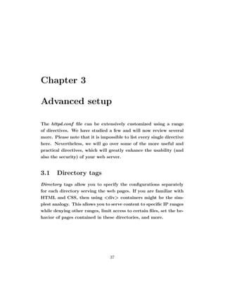 Chapter 3

Advanced setup

The httpd.conf ﬁle can be extensively customized using a range
of directives. We have studied a few and will now review several
more. Please note that it is impossible to list every single directive
here. Nevertheless, we will go over some of the more useful and
practical directives, which will greatly enhance the usability (and
also the security) of your web server.


3.1    Directory tags
Directory tags allow you to specify the conﬁgurations separately
for each directory serving the web pages. If you are familiar with
HTML and CSS, then using <div> containers might be the sim-
plest analogy. This allows you to serve content to speciﬁc IP ranges
while denying other ranges, limit access to certain ﬁles, set the be-
havior of pages contained in these directories, and more.




                                 37
 